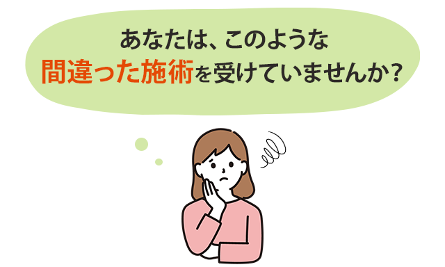 あなたは、このような間違った施術を受けていませんか?