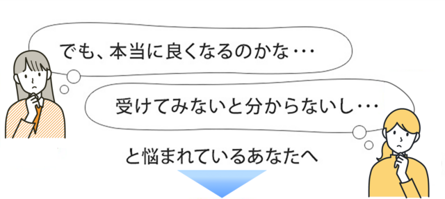 本当に良くなるのかな…受けてみないと分からないし…と悩まれているあなたへ